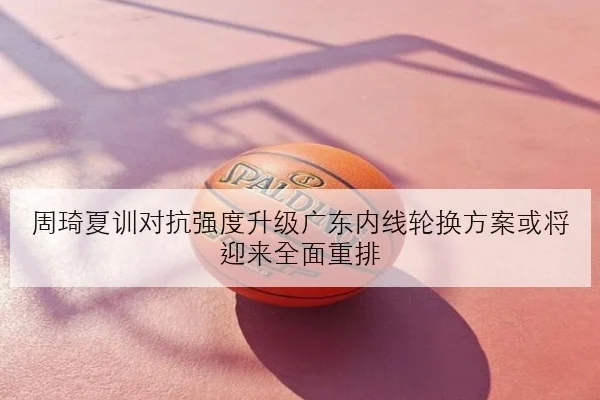周琦夏训对抗强度升级广东内线轮换方案或将迎来全面重排